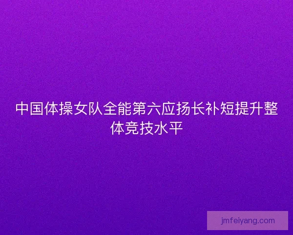 中国体操女队全能第六应扬长补短提升整体竞技水平