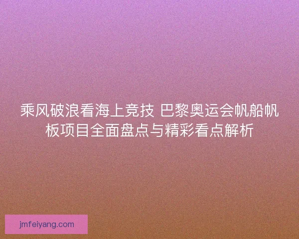 乘风破浪看海上竞技 巴黎奥运会帆船帆板项目全面盘点与精彩看点解析