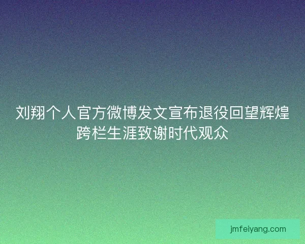 刘翔个人官方微博发文宣布退役回望辉煌跨栏生涯致谢时代观众