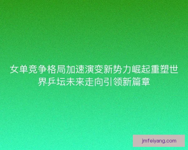 女单竞争格局加速演变新势力崛起重塑世界乒坛未来走向引领新篇章 女单竞争格局加速演变新势力崛起重塑世界乒坛未来走向引领新篇章