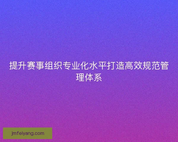 提升赛事组织专业化水平打造高效规范管理体系